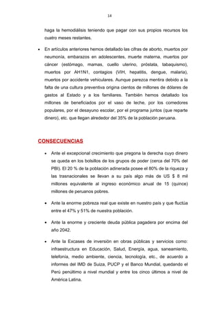 14


    haga la hemodiálisis teniendo que pagar con sus propios recursos los
    cuatro meses restantes.

•   En artículos anteriores hemos detallado las cifras de aborto, muertos por
    neumonía, embarazos en adolescentes, muerte materna, muertos por
    cáncer (estómago, mamas, cuello uterino, próstata, tabaquismo),
    muertos por AH1N1, contagios (VIH, hepatitis, dengue, malaria),
    muertos por accidente vehiculares. Aunque parezca mentira debido a la
    falta de una cultura preventiva origina cientos de millones de dólares de
    gastos al Estado y a los familiares. También hemos detallado los
    millones de beneficiados por el vaso de leche, por los comedores
    populares, por el desayuno escolar, por el programa juntos (que reparte
    dinero), etc. que llegan alrededor del 35% de la población peruana.




CONSECUENCIAS

    •   Ante el excepcional crecimiento que pregona la derecha cuyo dinero
        se queda en los bolsillos de los grupos de poder (cerca del 70% del
        PBI). El 20 % de la población adinerada posee el 80% de la riqueza y
        las trasnacionales se llevan a su país algo más de US $ 8 mil
        millones equivalente al ingreso económico anual de 15 (quince)
        millones de peruanos pobres.

    •   Ante la enorme pobreza real que existe en nuestro país y que fluctúa
        entre el 47% y 51% de nuestra población.

    •   Ante la enorme y creciente deuda pública pagadera por encima del
        año 2042.

    •   Ante la Excases de inversión en obras públicas y servicios como:
        infraestructura en Educación, Salud, Energía, agua, saneamiento,
        telefonía, medio ambiente, ciencia, tecnología, etc., de acuerdo a
        informes del IMD de Suiza, PUCP y el Banco Mundial, quedando el
        Perú penúltimo a nivel mundial y entre los cinco últimos a nivel de
        América Latina.
 