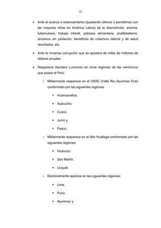 15


•   Ante el avance o estancamiento (quedando últimos o penúltimos con
    las mayores cifras en América Latina) de la desnutrición, anemia,
    tuberculosis, trabajo infantil, pobreza alimentaria, analfabetismo,
    ancianos sin jubilación, beneficios de cobertura laboral y de salud
    recortados, etc.

•   Ante la inmensa corrupción que se apodera de miles de millones de
    dólares anuales.

•   Reaparece Sendero Luminoso en once regiones de las veinticinco
    que posee el Perú:

       o Militarmente reaparece en el VRAE (Valle Rio Apurimac Ene)
          conformado por las siguientes regiones:

                 Huancavelica.

                 Ayacucho.

                 Cusco.

                 Junín y

                 Pasco.

       o Militarmente reaparece en el Alto Huallaga conformado por las
          siguientes regiones:

                 Huánuco.

                 San Martín.

                 Ucayali.

       o Electoralmente aparece en las siguientes regiones:

                 Lima.

                 Puno.

                 Apurimac y
 