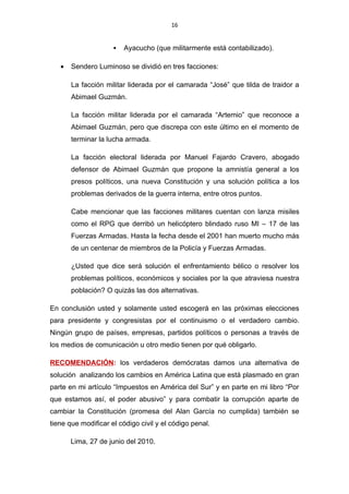 16


                        Ayacucho (que militarmente está contabilizado).

   •   Sendero Luminoso se dividió en tres facciones:

       La facción militar liderada por el camarada “José” que tilda de traidor a
       Abimael Guzmán.

       La facción militar liderada por el camarada “Artemio” que reconoce a
       Abimael Guzmán, pero que discrepa con este último en el momento de
       terminar la lucha armada.

       La facción electoral liderada por Manuel Fajardo Cravero, abogado
       defensor de Abimael Guzmán que propone la amnistía general a los
       presos políticos, una nueva Constitución y una solución política a los
       problemas derivados de la guerra interna, entre otros puntos.

       Cabe mencionar que las facciones militares cuentan con lanza misiles
       como el RPG que derribó un helicóptero blindado ruso MI – 17 de las
       Fuerzas Armadas. Hasta la fecha desde el 2001 han muerto mucho más
       de un centenar de miembros de la Policía y Fuerzas Armadas.

       ¿Usted que dice será solución el enfrentamiento bélico o resolver los
       problemas políticos, económicos y sociales por la que atraviesa nuestra
       población? O quizás las dos alternativas.

En conclusión usted y solamente usted escogerá en las próximas elecciones
para presidente y congresistas por el continuismo o el verdadero cambio.
Ningún grupo de países, empresas, partidos políticos o personas a través de
los medios de comunicación u otro medio tienen por qué obligarlo.

RECOMENDACIÓN: los verdaderos demócratas damos una alternativa de
solución analizando los cambios en América Latina que está plasmado en gran
parte en mi artículo “Impuestos en América del Sur” y en parte en mi libro “Por
que estamos así, el poder abusivo” y para combatir la corrupción aparte de
cambiar la Constitución (promesa del Alan García no cumplida) también se
tiene que modificar el código civil y el código penal.

       Lima, 27 de junio del 2010.
 