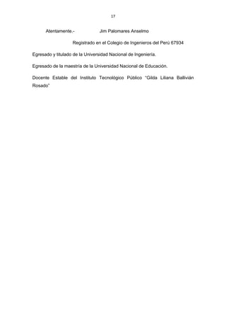 17


      Atentamente.-              Jim Palomares Anselmo

                   Registrado en el Colegio de Ingenieros del Perú 67934

Egresado y titulado de la Universidad Nacional de Ingeniería.

Egresado de la maestría de la Universidad Nacional de Educación.

Docente Estable del Instituto Tecnológico Público “Gilda Liliana Ballivián
Rosado”
 