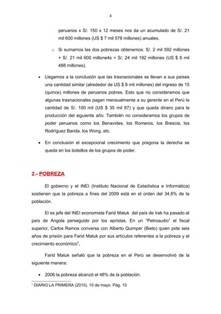 4


                peruanos x S/. 150 x 12 meses nos da un acumulado de S/. 21
                mil 600 millones (US $ 7 mil 578 millones) anuales.

             o Si sumamos las dos pobrezas obtenemos: S/. 2 mil 592 millones
                + S/. 21 mil 600 millone4s = S/. 24 mil 192 millones (US $ 8 mil
                488 millones).

      •   Llegamos a la conclusión que las trasnacionales se llevan a sus países
          una cantidad similar (alrededor de US $ 8 mil millones) del ingreso de 15
          (quince) millones de peruanos pobres. Esto que no consideramos que
          algunas trasnacionales pagan mensualmente a su gerente en el Perú la
          cantidad de S/. 100 mil (US $ 35 mil 87) y que queda dinero para la
          producción del siguiente año. También no consideramos los grupos de
          poder peruanos como los Benavides, los Romeros, los Brescia, los
          Rodríguez Banda, los Wong, etc.

      •   En conclusión el excepcional crecimiento que pregona la derecha se
          queda en los bolsillos de los grupos de poder.




2.- POBREZA

          El gobierno y el INEI (Instituto Nacional de Estadística e Informática)
sostienen que la pobreza a fines del 2009 está en el orden del 34,8% de la
población.

          El ex jefe del INEI economista Farid Matuk del país de Irak ha pasado al
país de Angola perseguido por los apristas. En un “Petroaudio” el fiscal
superior, Carlos Ramos conversa con Alberto Quimper (Bieto) quien pide seis
años de prisión para Farid Matuk por sus artículos referentes a la pobreza y el
crecimiento económico1.

          Farid Matuk señaló que la pobreza en el Perú se desenvolvió de la
siguiente manera:

      •   2006 la pobreza alcanzó el 48% de la población.
1
    DIARIO LA PRIMERA (2010). 10 de mayo. Pág. 10
 
