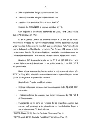 5


      •   2007 la pobreza se redujo 2% quedando en 46%.

      •   2008 la pobreza se redujo 4% quedando en 42%.

      •   2009 la pobreza aumentó 5% quedando en 47%2.

          Es decir del 2006 al 2009 la pobreza se redujo en 1%.

          Con respecto al crecimiento económico del 2009, Farid Matuk señalo
que el PBI se redujo en -1%3.

          El BCR (Banco Central de Reserva) boletín # 25 del 24 de mayo,
muestra dos métodos del PBI desestacionalizado (elimina desastres naturales
y los impactos de la economía mundial) que son el método País Tramo Seats
que le da la razón a Alan García y el método País Arima – X12 que no le da la
razón a Alan García. El último método recomendado internacionalmente es
utilizado por la oficina de Censos de los Estados Unidos, agregó Farid Matuk.

          Según el INEI la canasta familiar es de S/. 2 mil 112 (US $ 741) y la
canasta indispensable (básica) para no ser pobre es de S/. 1 mil 292 (US $
453) mensuales.

          Hasta ahora tenemos dos fuentes sobre la pobreza en el mismo año
2009 (34,8% y 47%) y también tenemos la canasta indispensable para no ser
pobre. Por lo general es para cuatro personas.

          Según Pedro Francke en el Perú existen:

      •   03 (tres) millones de peruanos que tienen ingresos de S/. 72 (US $ 25,3)
          mensuales.

      •   12 (doce) millones de peruanos que tienen ingresos de S/. 150 (US $
          52,6) mensuales.

      •   Investigando por mi parte las remesas de los migrantes peruanos que
          mandan del extranjero y las donaciones no reembolsables llegan a
          sumar alrededor de S/. 9 mil millones.
2
    QUISPE, Magda (2010). Diario La República 23 de mayo. Pág. 18.
3
    REYES, José (2010). Diario La República 27 de febrero. Pág. 12.
 