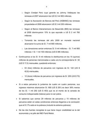 6


       o Según Credijet Perú cuyo gerente es Johnny Velásquez las
           remesas el 2007 alcanzaron los US $ 2 mil 900 millones.

       o Según la Asociación de Bancos del Perú (ASBANC) las remesas
           proyectadas el 2008 alcanzaron US $ 3 mil 250 millones.

       o Según el Banco Interamericano de Desarrollo (BID) las remesas
           el 2009 disminuyeron 15% lo que equivale a US $ 2 mil 760
           millones

       o Tomando las remesas del año 2009 en moneda nacional
           alcanzaron la suma de S/. 7 mil 900 millones.

       o   Las donaciones serían entonces S/. 9 mil millones – S/. 7 mil 900
           millones = S/. 1 mil 100 millones (US $ 386 millones).

•   Continuamos si los S/. 9 mil millones lo distribuimos en los 15 (quince)
    millones de personas mencionadas a cada uno le correspondería S/. 50
    (US $ 17,5) mensuales, quedando entonces:

       o 03 (tres) millones de peruanos con ingresos de S/. 122 (US $
           42,8) mensuales.

       o 12 (doce) millones de peruanos con ingresos de S/. 200 (US $ 70)
           mensuales.

•   Si a estos peruanos lo juntamos de cuatro en cuatro personas, sus
    ingresos máximos alcanzarían S/. 800 (US $ 281) es decir 38% menos
    de los S/. 1 mil 292 (US $ 453) que es el monto de la canasta de
    consumo indispensable (básica) para no ser pobre.

•   Si sabemos que somos 29 millones de peruanos y 15 millones de
    peruanos están en estas condiciones entonces llegamos a la conclusión
    que el 51,7% está en la pobreza (incluido la extrema pobreza).

•   De las dos fuentes recogidas la que tiene mayor credibilidad es la del
    economista y ex jefe del INEI Farid Matuk.
 