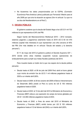 7


   •   No tocaremos los datos proporcionados por la CEPAL (Comisión
       Económica Para América Latina) publicado por Fernando Villarán para el
       año 2006 por que sino la situación se agrava (Ver mi artículo “Lo que no
       se dice del Neoliberalismo en el Perú”).

3.- DEUDA PÚBLICA

       El gobierno sostiene que la deuda del Estado llega a los US $ 31 mil 733
millones lo que representa el 24% del PBI.

       Según fuente del Macroeconómico Multianual 2010 – 2012 revisado,
estamos pagando y pagaremos solamente hasta el 2019 US $ 50 mil 470
millones (capital más intereses) lo que representan una cifra cercana al 40%
del PBI (Ver más detalles en mi artículo “Deuda del estado y la derecha
peruana”).

       El 11 de mayo del 2010 el gobierno publicó el Decreto Supremo 037 –
2010 donde entre otras medidas suspendió nuevas operaciones de
endeudamiento para cumplir sus metas fiscales (públicas) del 2010.

       Para muestra basta un botón de lo que nos espera de la deuda pública
peruana:

   •   Deuda hasta el 2025: el 06 de julio del 2009 Perú abrió el bono global
       cuyo monto de emisión fue de US $ 1 mil millones pagaderos hasta el
       2025 a un interés del 6,95%.

   •   Deuda hasta el 2009: el 29 de octubre del 2009 el Banco Interamericano
       de Desarrollo (BID) prestó al Perú la suma de US $ 150 millones
       pagaderos hasta el 2029.

   •   Deuda hasta el 2033: el 15 de abril del 2010 el Ministerio de Economía y
       Finanzas (MEF) obtuvo una operación de canjes de bonos globales por
       US $ 1 mil 260 millones pagaderos hasta el 2033.

   •   Deuda hasta el 2042: a fines de enero del 2010 el Ministerio de
       Economía y Finanzas (MEF) emitió bonos por US $ 105 millones
       pagaderos hasta el 12 de febrero del 2042 a un interés del 6,85%.
 