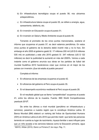 9


      b) En infraestructura tecnológica ocupa el puesto 56, nos ubicamos
          antepenúltimos.

      c) En infraestructura básica ocupa el puesto 55, se refiere a energía, agua,
          saneamiento, telefonía, etc.

      d) En inversión en Educación ocupa el puesto 51.

      e) En inversión en Salud y Medio Ambiente ocupa el puesto 46.

          Tomando el promedio de los cinco puntos mencionados, sostiene el
informe que ocupamos el puesto 57, es decir estamos penúltimos. En estos
cinco puntos el gobierno de la derecha debió invertir más y no lo hizo. Sin
embargo el año 2005 el gobierno gastó S/. 17 millones 200 mil (US $ 6 millones
035 mil) en publicidad y este año 2010 gastará S/. 347 millones (US $ 122
millones) es decir la publicidad la aumentó en más del 2000%. Vemos a cada
instante como el gobierno anuncia sus obras en los partidos de futbol del
mundial Sudáfrica 2010 haciéndonos creer que vivimos en el mejor de los
países con inversión ¡Que tal estafa al pueblo peruano!

          Completa el informe:

      •   En eficiencia de las empresas ocupamos el puesto 42.

      •   En eficiencia del gobierno el Perú ocupa el puesto 35.

      •   En el desempeño económico neoliberal el Perú ocupa el puesto 28.

          En el resultado global que se llama “competitividad” ocupamos el puesto
41, entre los últimos de la muestra. Fuente: IMD World Competitiveness
yearbook 20105.

          De entre los últimos a nivel mundial (penúltimo en infraestructura y
servicios), pasamos a nuestra región que lo constituye América Latina. El
Banco Mundial (BM) elaboró un ranking del Índice de Oportunidad Humana
(IOH) en América Latina el año 2010 que permite medir: que tanto las personas
teniendo en cuenta su lugar de nacimiento, riqueza familiar o sexo influyen para
que un niño acceda a los servicios básicos como la Educación primaria, agua
5
    MAYO, Wilder (2010). Diario La Primera 21 de mayo. Pág. 11.
 