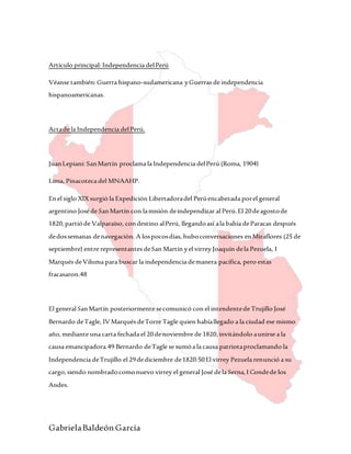 GabrielaBaldeón García
Artículo principal: Independencia delPerú
Véanse también:Guerra hispano-sudamericana yGuerras de independencia
hispanoamericanas.
Actade la Independencia delPerú.
JuanLepiani: SanMartín proclama la Independencia delPerú (Roma, 1904)
Lima, Pinacoteca del MNAAHP.
Enel siglo XIX surgió la Expedición Libertadoradel Perúencabezada porel general
argentino Joséde SanMartín con lamisión deindependizar al Perú.El 20deagostode
1820,partióde Valparaíso, condestino alPerú, llegandoasí ala bahía deParacas después
dedossemanas denavegación. A lospocosdías, huboconversaciones enMiraflores (25 de
septiembre) entre representantes deSan Martín yel virrey Joaquín dela Pezuela, I
Marqués deViluma para buscar la independencia demanera pacífica, pero estas
fracasaron.48
El general SanMartín posteriormente secomunicó con el intendentede Trujillo José
Bernardo deTagle, IVMarqués deTorre Tagle quien habíallegado a la ciudad ese mismo
año,mediante una carta fechada el 20denoviembre de 1820,invitándolo aunirse a la
causa emancipadora.49 Bernardo deTagle se sumóa la causa patriotaproclamando la
Independencia deTrujillo el 29dediciembre de1820.50El virrey Pezuela renunció a su
cargo,siendo nombradocomonuevo virrey el general José dela Serna,I Condede los
Andes.
 