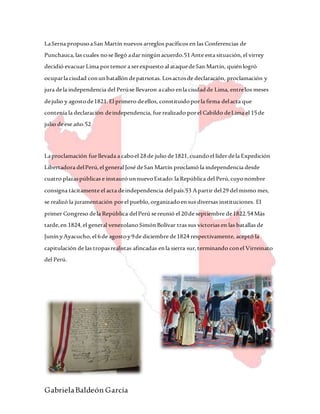 GabrielaBaldeón García
LaSerna propusoaSan Martín nuevos arreglos pacíficos en las Conferencias de
Punchauca,las cuales nose llegó adar ningúnacuerdo.51Ante esta situación,el virrey
decidió evacuar Lima portemor a serexpuesto al ataquedeSan Martín, quiénlogró
ocuparla ciudad conunbatallón depatriotas. Losactosde declaración, proclamación y
jura dela independencia del Perúse llevaron acabo enla ciudadde Lima, entrelos meses
dejulio y agostode1821.El primero deellos, constituidoporla firma delacta que
contenía la declaración deindependencia, fue realizado porel Cabildo deLima el 15de
julio deese año.52
Laproclamación fue llevada a caboel 28de julio de1821,cuandoel líder dela Expedición
Libertadora delPerú,el general José deSan Martín proclamó la independencia desde
cuatro plazaspúblicas e instauró unnuevoEstado:la República del Perú,cuyonombre
consigna tácitamente el acta deindependencia delpaís.53 Apartir del29 delmismo mes,
se realizó la juramentación porel pueblo,organizadoensus diversas instituciones. El
primer Congreso dela República delPerú sereunió el 20de septiembre de1822.54Más
tarde,en 1824,el general venezolano SimónBolívar tras sus victorias en las batallas de
Junín yAyacucho,el 6de agostoy9de diciembre de1824 respectivamente, aceptó la
capitulación de las tropasrealistas afincadas enla sierra sur,terminando conel Virreinato
del Perú.
 