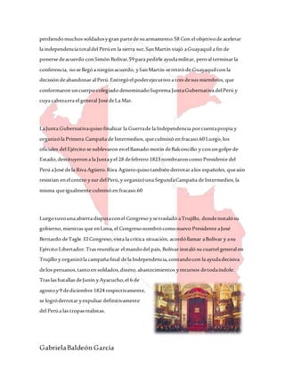 GabrielaBaldeón García
perdiendomuchos soldadosygran partede suarmamento.58 Con el objetivode acelerar
la independencia totaldel Perúen la sierra sur,SanMartín viajó aGuayaquil a fin de
ponerse deacuerdo conSimón Bolívar,59 para pedirle ayudamilitar, peroal terminar la
conferencia, nose llegóa ningúnacuerdo, ySanMartín seretiró de Guayaquilcon la
decisión deabandonar al Perú.Entregóel poderejecutivo a tres desus miembros, que
conformaron uncuerpo colegiado denominadoSuprema JuntaGubernativa delPerú y
cuya cabezaera el general JosédeLa Mar.
LaJunta Gubernativaquiso finalizar la Guerrade la Independencia porcuentapropia y
organizóla Primera Campaña de Intermedios, queculminó en fracaso.60Luego,los
oficiales del Ejército se sublevaron enel llamado motín deBalconcillo y conungolpe de
Estado,destituyerona la Juntayel 28 defebrero 1823nombraroncomo Presidente del
Perú aJosé dela Riva Agüero.Riva Agüeroquisotambién derrotar alos españoles, queaún
resistían enel centro ysur delPerú,y organizóuna SegundaCampaña de Intermedios,la
misma queigualmente culminó en fracaso.60
Luegotuvouna abierta disputaconel Congreso yse trasladó aTrujillo, dondeinstalósu
gobierno,mientras que enLima, el Congreso nombrócomonuevo Presidente aJosé
Bernardo deTagle. El Congreso,vista la crítica situación, acordóllamar aBolívar y asu
Ejército Libertador.Tras reunificar el mandodel país, Bolívar instaló su cuartel general en
Trujillo y organizóla campaña final dela Independencia,contandocon la ayudadecisiva
delos peruanos,tantoen soldados,dinero,abastecimientos yrecursos detodaíndole.
Tras las batallas deJunín yAyacucho,el 6 de
agostoy9 dediciembre 1824 respectivamente,
se logróderrotar yexpulsar definitivamente
del Perúa las tropasrealistas.
 