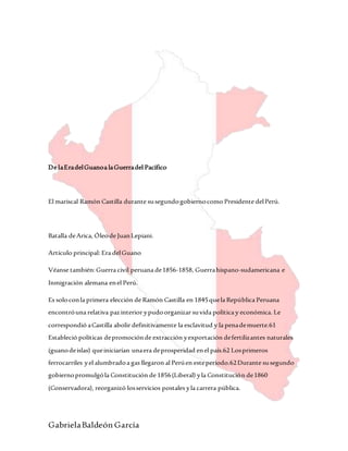 GabrielaBaldeón García
De laEradelGuanoa laGuerradel Pacífico
El mariscal Ramón Castilla durante susegundogobiernocomo Presidente delPerú.
Batalla deArica, Óleode JuanLepiani.
Artículo principal: Era delGuano
Véanse también:Guerra civil peruana de1856-1858, Guerrahispano-sudamericana e
Inmigración alemana enel Perú.
Es soloconla primera elección de Ramón Castilla en 1845quela República Peruana
encontróuna relativa pazinterior ypudoorganizar suvida política y económica. Le
correspondió aCastilla abolir definitivamente la esclavitud y la penademuerte.61
Estableció políticas depromociónde extracción yexportación defertilizantes naturales
(guanodeislas) queiniciarían unaera deprosperidad enel país.62 Losprimeros
ferrocarriles yel alumbradoa gas llegaron al Perúen esteperíodo.62Durante susegundo
gobiernopromulgóla Constitución de 1856(Liberal) yla Constitución de1860
(Conservadora), reorganizó losservicios postales yla carrera pública.
 