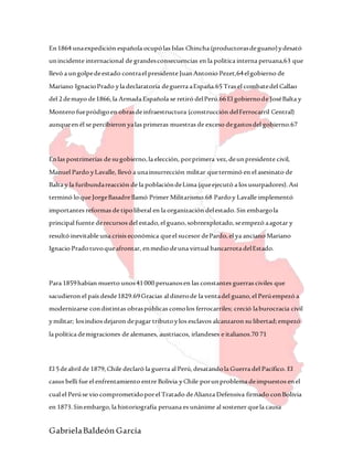 GabrielaBaldeón García
En1864 unaexpedición española ocupólas Islas Chincha (productorasdeguano)ydesató
unincidente internacional de grandesconsecuencias en la política interna peruana,63 que
llevó a ungolpedeestado contrael presidente JuanAntonio Pezet,64elgobierno de
Mariano IgnacioPrado yla declaratoria deguerra aEspaña.65 Tras el combatedel Callao
del 2demayo de1866,la Armada Española se retiró delPerú.66El gobiernode JoséBalta y
Montero fuepródigoen obrasdeinfraestructura (construcción delFerrocarril Central)
aunqueen él se percibieron yalas primeras muestras de exceso degastosdel gobierno.67
Enlas postrimerías de sugobierno,la elección, porprimera vez,deunpresidente civil,
Manuel Pardo yLavalle, llevó a unainsurrección militar queterminó en el asesinato de
Balta y la furibundareacción de la poblacióndeLima (queejecutó a los usurpadores).Así
terminó loque JorgeBasadre llamó Primer Militarismo.68 Pardoy Lavalle implementó
importantes reformas de tipoliberal en la organización delestado.Sin embargola
principal fuente derecursos del estado,el guano,sobreexplotado,seempezó aagotar y
resultó inevitable una crisis económica queel sucesor dePardo,el ya anciano Mariano
Ignacio Pradotuvoqueafrontar, enmedio deuna virtual bancarrota delEstado.
Para 1859habían muerto unos41000 peruanosen las constantes guerras civiles que
sacudieron el país desde1829.69Gracias al dinerode la ventadel guano,el Perúempezó a
modernizarse condistintas obraspúblicas comolos ferrocarriles; creció laburocracia civil
ymilitar; losindios dejaron depagar tributoylos esclavos alcanzaron su libertad;empezó
la política demigraciones de alemanes, austriacos, irlandeses e italianos.70 71
El 5deabril de 1879,Chile declaró la guerra al Perú,desatandola Guerra del Pacífico. El
casus belli fue el enfrentamiento entre Bolivia yChile porunproblema deimpuestos enel
cual el Perúse vio comprometidoporel Tratado deAlianza Defensiva firmado conBolivia
en 1873.Sinembargo,la historiografía peruana es unánime al sostener quela causa
 