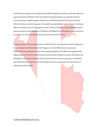 GabrielaBaldeón García
profundadeesta guerra fue laambición deChile deapoderarse delos territorios salitreros
yguaneros del surdel Perú.72Enuna primera etapa dela guerra, la campaña naval, la
marina peruana repelió el ataquechileno hasta el 8deoctubrede 1879,día enel quese
libró elcombate naval deAngamos, endondela armada chilena consus buquesCochrane,
Blanco Encalada, Loa yCovadonga acorraló al monitorHuáscar, elprincipal buquedela
marina peruana comandadoporel Almirante APMiguel GrauSeminario, quienmurió en
la refriega yse convirtió desdeentonces enel mayor héroe delPerú.
Luegodevencer ala escuadra peruana, Chile dio inicio a la campaña terrestre dela guerra.
Esta comenzócon eldesembarco de Pisagua yse desarrolló durantecuatro años
(incluyendo la ocupacióndeLima), hasta queluegodel Gritode Montán,el gobiernode
Miguel Iglesias, firmó elTratado deAncónque pusofina la guerra,a pesar dela oposición
del gobiernodeLizardoMontero Flores y laresistencia enla sierra peruana comandada
porAndrésAvelino Cáceres, el cual vislumbraba el cercano agotamiento de las fuerzas
chilenas paraderrotarlas.
 