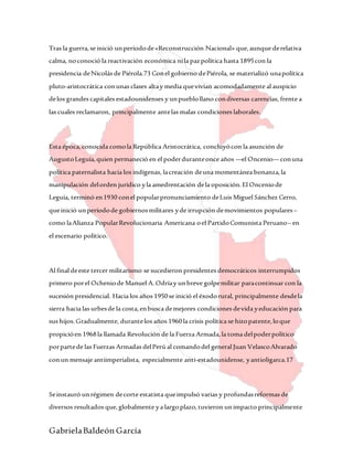 GabrielaBaldeón García
Tras la guerra,se inició unperíodode«Reconstrucción Nacional» que,aunque derelativa
calma, noconoció la reactivación económica nila pazpolítica hasta 1895con la
presidencia deNicolás de Piérola.73 Conel gobierno dePiérola, se materializó unapolítica
pluto-aristocrática conunas clases altay media quevivían acomodadamente al auspicio
delos grandes capitales estadounidenses y unpueblollano condiversas carencias, frente a
las cuales reclamaron, principalmente antelas malas condiciones laborales.
Esta época,conocida comola República Aristocrática, concluyócon la asunción de
AugustoLeguía,quien permaneció en el poderduranteonce años —el Oncenio— conuna
política paternalista hacia los indígenas, lacreación deuna momentánea bonanza,la
manipulación delorden jurídico yla amedrentación dela oposición.El Onceniode
Leguía, terminó en1930 conel popularpronunciamiento deLuis Miguel Sánchez Cerro,
queinició unperíodode gobiernosmilitares yde irrupción demovimientos populares–
como laAlianza PopularRevolucionaria Americana oel PartidoComunista Peruano– en
el escenario político.
Al final deeste tercer militarismo se sucedieron presidentes democráticos interrumpidos
primero porel Ocheniode Manuel A.Odríay unbreve golpemilitar paracontinuar con la
sucesión presidencial. Hacia los años 1950se inició el éxodorural, principalmente desdela
sierra hacia las urbesde la costa,enbusca demejores condiciones devida yeducación para
sus hijos.Gradualmente, durantelos años 1960la crisis política se hizopatente,loque
propicióen 1968la llamada Revolución de la Fuerza Armada,la toma delpoderpolítico
porpartede las Fuerzas Armadas delPerú al comandodel general Juan VelascoAlvarado
conun mensaje antiimperialista, especialmente anti-estadounidense, yantioligarca.17
Seinstauró unrégimen decorte estatista queimpulsó varias y profundasreformas de
diversos resultados que,globalmente ya largoplazo,tuvieron unimpacto principalmente
 