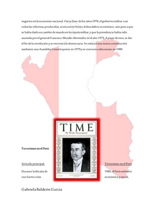 GabrielaBaldeón García
negativo enla economía nacional. Hacia fines delos años1970,el gobiernomilitar con
todaslas reformas producidas,seencontró frente aldescalabro económico, aún pese aque
se había dadouncambio demandoen la cúpulamilitar yque la presidencia había sido
asumida porel general Francisco Morales Bermúdez enel año 1975.Apesar deesto,se dio
el fin dela revolución yse retornóa la democracia. Se redactóuna nueva constitución
mediante una Asamblea Constituyente en 1979yse convocóa elecciones en 1980.
Terrorismoenel Perú
Artículo principal: Terrorismo enel Perú
Durante ladécada de 1980,el Perúenfrentó
una fuertecrisis económica ysocial,
 