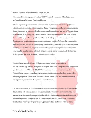 GabrielaBaldeón García
AlbertoFujimori, presidentedesde 1990hasta 2000.
Véanse también:Autogolpeen Perúde 1992,Tomade la residencia delembajador de
Japónen Lima yOperación Chavín deHuántar.
AlbertoFujimori, quienasumió el poderen 1990,implementó una drástica política de
estabilización económica (conocida comoshock)y empezóa introducir reformas decorte
liberal, siguiendo en buenamedida las propuestasdesu antiguorival Mario Vargas Llosay
del Consenso deWashington.Posteriormente, desatóuna crisis constitucional cuando
disolvió el Congreso dela República el 5de abril de1992y convocóa unaAsamblea
Constituyente para instaurar una nuevaconstitución política.76 Juntoala recuperación
económica queel país ibaalcanzando, el gobiernoaplicó unasevera política antiterrorista,
mientras queenel Estadoprogresivamente se fuegenerando unproceso decorrupción
generalizada –quellegó aser calificado decleptocracia– conel entonces Jefe delServicio
deInteligencia Nacional delPerú,Vladimiro Montesinos.77
Fujimori logróser reelegido en 1995ycontinuó conimportantes mejoras
macroeconómicas y sociales, aunque noconsiguió solucionar la larga recesión económica
queafectaba al país. El9 deabril de2000,tras unas cuestionadas elecciones, Alberto
Fujimori logróuntercer mandato.La oposición,conformada porlos diversos partidos
políticos yorganizaciones civiles dediversa índole, intentóevitar la juramentación del
tercer periodopresidencial deFujimori pero nolologró.
Seis semanas después,el 14deseptiembre, se difundieronfilmaciones dondesemostraba
claramente el sobornodealgunos Congresistas de laoposición yempresarios para que
favorezcan al Gobierno,lo queprecipitóla caída del régimen. Fujimori abandonóel país
solicitando permiso para participar en la cumbredel Forode Cooperación Económica
Asia-Pacífico paraluego dirigirse a Japón,país delcual era ciudadano ydesdeel cual
 