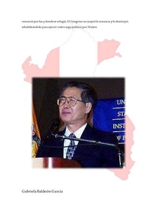 GabrielaBaldeón García
renunció porfax ydondese refugió.El Congreso noaceptóla renuncia ylodestituyó,
inhabilitándolo para ejercer todocargopolítico por10años.
 