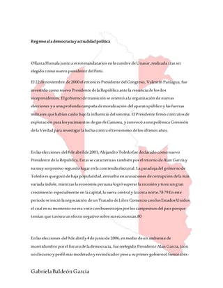 GabrielaBaldeón García
Regresoalademocraciayactualidadpolítica
Ollanta Humala juntoa otrosmandatarios enla cumbre deUnasur,realizada tras ser
elegido comonuevo presidente delPerú.
El 22denoviembre de2000el entonces Presidente delCongreso, Valentín Paniagua, fue
investido comonuevo Presidente dela República ante la renuncia de losdos
vicepresidentes. Elgobierno detransición se orientó ala organización de nuevas
elecciones ya una profundacampaña demoralización del aparatopúblicoy las fuerzas
militares quehabían caído bajola influencia del sistema. El Presidente firmó contratosde
explotación para losyacimientos degas deCamisea, yconvocó auna polémica Comisión
dela Verdadpara investigar la lucha contra elterrorismo delos últimos años.
Enlas elecciones del8de abril de2001,Alejandro Toledofue declarado comonuevo
Presidente dela República. Estas se caracterizan también porelretorno deAlan García y
sumuy sorpresivo segundolugar enla contienda electoral. La paradojadel gobiernode
Toledoes quegozódebaja popularidad,envuelto enacusaciones decorrupción dela más
variada índole, mientras la economía peruana logrósuperar la recesión y tuvoungran
crecimiento especialmente en la capital,la sierra central yla costa norte.7879En este
períodose inició lanegociación deunTratado deLibre Comercio con losEstados Unidos
el cual ensu momentono era vistocon buenosojosporlos campesinos del país porque
temían que tuviera unefecto negativosobre suseconomías.80
Enlas elecciones del9de abril y4de juniode 2006,enmedio deun ambiente de
incertidumbre porel futurode lademocracia, fuereelegido Presidente Alan García, (con
undiscurso yperfil más moderado yrevindicador pesea suprimer gobierno) frenteal ex-
 
