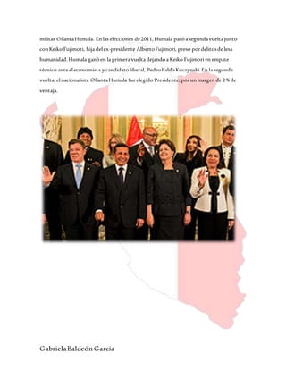 GabrielaBaldeón García
militar OllantaHumala. Enlas elecciones de2011,Humala pasóa segundavuelta junto
conKeiko Fujimori, hija delex-presidente AlbertoFujimori, preso pordelitosde lesa
humanidad.Humala ganóen la primera vuelta dejandoa Keiko Fujimori en empate
técnico ante eleconomista ycandidatoliberal, PedroPabloKuczynski.En la segunda
vuelta, elnacionalista OllantaHumala fueelegido Presidente, porunmargen de 2%de
ventaja.
 