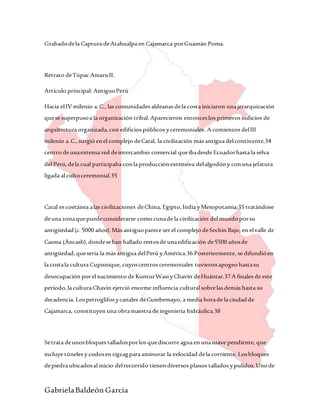 GabrielaBaldeón García
Grabadodela Captura deAtahualpa en Cajamarca porGuamán Poma.
Retrato deTúpac AmaruII.
Artículo principal: AntiguoPerú
Hacia elIVmilenio a.C., las comunidades aldeanas dela costa iniciaron unajerarquización
quese superpusoa la organización tribal.Aparecieron entonceslos primeros indicios de
arquitectura organizada,con edificios públicos yceremoniales. A comienzos delIII
milenio a.C.,surgió enel complejo deCaral, la civilización más antigua delcontinente,34
centro deunaextensa red deintercambio comercial queibadesde Ecuadorhasta la selva
del Perú,dela cual participaba conla producciónextensiva delalgodóny conuna jefatura
ligada al cultoceremonial.35
Caral es coetánea alas civilizaciones deChina, Egipto,India yMesopotamia;35 tratándose
deuna zonaquepuedeconsiderarse como cunade la civilización del mundoporsu
antigüedad(c.5000 años).Más antiguoparece ser el complejo deSechín Bajo, en elvalle de
Casma (Áncash),dondesehan hallado restosde unaedificación de5500 añosde
antigüedad,quesería la más antigua delPerú yAmérica.36 Posteriormente, se difundióen
la costala cultura Cupisnique, cuyoscentros ceremoniales tuvieronapogeo hastasu
desocupación porel nacimiento de KunturWasi yChavín deHuántar.37A finales de este
período,la cultura Chavín ejerció enorme influencia cultural sobrelas demás hasta su
decadencia. Lospetroglifos ycanales deCumbemayo, a media horade la ciudadde
Cajamarca, constituyen una obramaestra de ingeniería hidráulica.38
Setrata deunosbloques talladosporlos quediscurre agua en unasuave pendiente, que
incluye túneles y codosenzigzagpara aminorar la velocidad dela corriente. Losbloques
depiedra ubicadosal inicio delrecorrido tienen diversos planos tallados ypulidos.Unode
 
