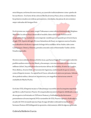 GabrielaBaldeón García
estos bloques,enforma deconotrunco,es conocidotradicionalmente como «piedra de
los sacrificios». Enel seno delas culturas Moche al norteyNazca al sur,se desarrollaron
los primeros estadoscon milicias permanentes, vinculadas alas piezas de artecerámico
mejor valoradas del AntiguoPerú.
Enel extremo sur,entre tanto,surgió Tiahuanaco comocultura dominante del Altiplano.
Más tarde,la cultura Huari desarrolló el modelo clásico del EstadoAndinocon el
surgimiento de las ciudadesde corteimperial, modeloque seexpandió porel nortehacia
el siglo VIII.Apartirdel siglo IX,tras el abandonodeHuari, se erigieron nuevos Estados
centralizadores dealcance regional a lolargo dela cordillera delos Andes,tales como
Lambayeque,Chimú yChincha, periodoconocidocomo el Intermedio Tardío odelos
Estadosregionales.
Deentre estos señoríos destaca el delos incas, quehacia el siglo XVse anexionó todoslos
pueblosandinos entre losríos Maule yAncasmayo, conuna extensión cercana a los tres
millones dekm², hoyubicadaen losterritorios delsur deColombia, el oeste deEcuador,
Perú,Bolivia, el norteChile yel noroestede Argentina,conformando loquese conoce
como elImperio incaico. Sucapital fueel Cuzco,ubicada en la sierra sur peruana.Además
desu poderíomilitar, destacó en arquitectura,con magníficas estructuras comola
ciudadela de MachuPicchu.
Enel año 1532,el Imperio incaico oTahuantisuyo sucumbió ante laconquista española
quellevó a caboFrancisco Pizarro.El conquistadorencontró alimperio debilitadoa causa
deuna guerra civil iniciada en 1529entre Huáscar y Atahualpa,losdoshermanos
pretendientes al tronoimperial.39 En noviembre de1532,Pizarro capturóa Atahualpay,
en julio de1533,lomandó ejecutar bajo elcargo dehaber ordenadola muerte desu
hermano Huáscar.40 Doblegandola oposición,relativamente débil dealgunos generales
 