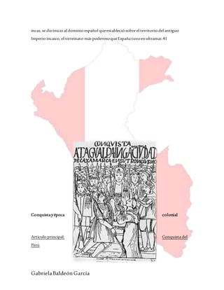 GabrielaBaldeón García
incas, se dioinicio al dominio español queestableció sobre el territorio del antiguo
Imperio incaico, el virreinato más poderosoqueEspaña tuvoenultramar.41
Conquistayépoca colonial
Artículo principal: Conquista del
Perú
 