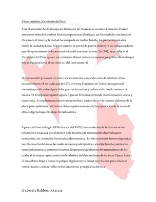 GabrielaBaldeón García
Véase también:Virreinato delPerú
Tras el asesinato de Atahualpalos familiares de Huáscar se unirían a Francisco Pizarro
juntocon miles dehombres deetnias opositoras a losincas, así fue recibido conhonores
Pizarro enel Cuzco yla ciudadfue ocupadasin mediar batalla, luego el conquistador
fundóla ciudadde Lima.Al pocotiempose suscitó la guerra civil entre losconquistadores
porel repartimiento de las encomiendas del nuevoterritorio. En1542, seestableció el
Virreinato del Perú,queen uncomienzo abarcó deiure unespacio geográfico desde loque
hoyes Panamá hasta el extremosur del continente.42
El nuevoordenprovocó unnuevolevantamiento conocidocomo la rebelión delos
encomenderos.43 Enla década de1570,el virrey Francisco deToledo reorganizóel
territorio pacificando el país delas guerras intestinas yculminando con laresistencia
incaica.44 ElImperio español significó parael Perú unaprofundatransformación social y
económica. Se implantóun sistema mercantilista, sostenido porla minería deloroy dela
plata,principalmente, dePotosí,el monopoliocomercial y la explotaciónde la manode
obraindígena bajo el trabajoforzadoomita.
Apartir defines del siglo XVIIe inicios del XVIII,la recaudación dela Corona sevio
lentamente socavada poreldeclive dela minería yla consecuente diversificación
económica, así como porel contrabandocomercial. Eneste contexto,fueronimpuestas
las reformas borbónicas,las cuales restaron poderpolítico ala élite limeña yafectaron
económicamente al comercio interno, loqueprodujodiversos levantamientos delos
cuales el de mayorrepercusión fuela rebelión del descendiente delos incas Túpac Amaru
II;esta última llegó a ponerenpeligro el gobiernovirreinal en el Cuzco,pero altomar
tintes raciales contracriollos indistintamente, precipitó suderrota.
 