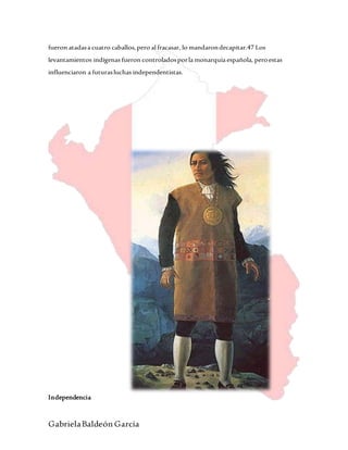 GabrielaBaldeón García
fueron atadasa cuatro caballos,pero al fracasar, lo mandarondecapitar.47 Los
levantamientos indígenas fueron controladosporla monarquía española, peroestas
influenciaron a futurasluchas independentistas.
Independencia
 