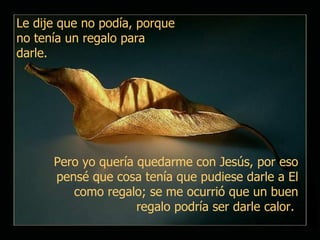 Pero yo quería quedarme con Jesús, por eso pensé que cosa tenía que pudiese darle a El como regalo; se me ocurrió que un buen regalo podría ser darle calor.  Le dije que no podía, porque no tenía un regalo para darle.  