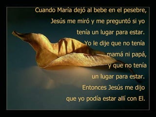 Cuando María dejó al bebe en el pesebre, Jesús me miró y me preguntó si yo  tenía un lugar para estar.  Yo le dije que no tenía  mamá ni papá, y que no tenía un lugar para estar.  Entonces Jesús me dijo  que yo podía estar allí con El.   