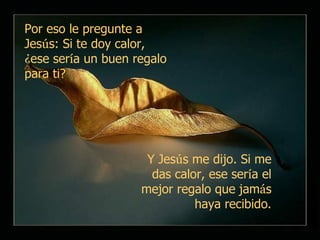 Por eso le pregunte a Jes ú s: Si te doy calor,  ¿ ese ser í a un buen regalo para ti?   Y Jes ú s me dijo. Si me das calor, ese ser í a el mejor regalo que jam á s haya recibido . 