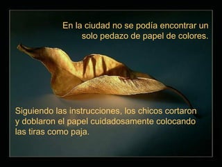 En la ciudad no se podía encontrar un
                 solo pedazo de papel de colores.




Siguiendo las instrucciones, los chicos cortaron
y doblaron el papel cuidadosamente colocando
las tiras como paja.
 