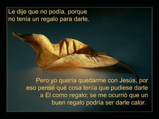 Le dije que no podía, porque
no tenía un regalo para darle.




         Pero yo quería quedarme con Jesús, por
      eso pensé qué cosa tenía que pudiese darle
           a El como regalo; se me ocurrió que un
                buen regalo podría ser darle calor.
 