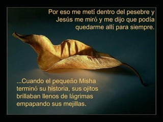 Por eso me metí dentro del pesebre y
              Jesús me miró y me dijo que podía
                     quedarme allí para siempre.




…Cuando el pequeño Misha
terminó su historia, sus ojitos
brillaban llenos de lágrimas
empapando sus mejillas.
 