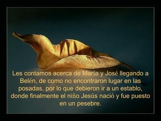Les contamos acerca de María y José llegando a
   Belén, de como no encontraron lugar en las
  posadas, por lo que debieron ir a un establo,
donde finalmente el niño Jesús nació y fue puesto
                 en un pesebre.
 