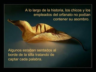 A lo largo de la historia, los chicos y los
                empleados del orfanato no podían
                            contener su asombro.




Algunos estaban sentados al
borde de la silla tratando de
captar cada palabra.
 