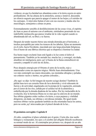El pesimista corregido de Santiago Ramón y Cajal
violáceo; en que la claridad nos abandona como si la tierra cayera en antro
profundísimo. De las alturas de la atmósfera, serena e inmóvil, descendía
un silencio augusto que parecía apagar el rumor de las hojas y el estridor de
los carruajes. A intervalos batían el aire con sus oscuras y mudas alas los
murciélagos, semejantes a almas en pena.
Extremadamente sensible al desfallecimiento de las cosas vivas, el espíritu
de Juan se puso al unísono con el ambiente, sintiéndose penetrado de esa
indefinible melancolía que parece irradiar de la vida vegetal cuando es
abandonada del sol, su Dios y su fuerza.
Después de tender nuestro héroe una mirada distraída por el horizonte, a
trechos perceptible por entre los troncos de los árboles, fijóse un momento
en el cielo, hacia Occidente, maculado por una larga pincelada fuliginosa.
Era el humo de una fábrica eléctrica que se disponía a iluminar la ciudad.
Ese humo negro exclamó Juan está ligado a la luz como el dolor al
pensamiento. También yo he ansiado luz, mucha luz, y conseguí, sin duda,
alumbrar mi inteligencia; pero ¡ay! el humo de la llama entenebreció mi
corazón y empañó el cielo de mi dicha...
Poco después emergía por el Oriente el astro de la noche, rojo y
amenazador como un espectro trágico. Miróle Juan obstinadamente. Una
vez más contempló sus mares desecados, sus montañas abruptas y peladas,
sus cráteres vacíos e inertes, sus grietas colosales...
¡He aquí -se dijo- la fiel imagen de nuestro aciago destino! También la
pálida luna tuvo un corazón lleno de lava derretida y vivió rebosante de
fuerza y de actividad, engalanada con la pompa de la vegetación, animada
por el correr de los ríos, ceñida por el cerúleo tul de la atmósfera y
embellecida por la dorada diadema de las nubes. Por ley ineluctable de la
evolución, hoy la hermosa Diana no es mas que la calavera de un mundo.
Sus órbitas gigantes están vueltas a la tierra, a cuya pujanza y vitalidad
dirigieron, sin duda, sus últimas y envidiosas miradas. De igual modo
nuestras órbitas vacías quedarán también un día orientadas hacia los astros,
pero no serán ¡ay! atravesadas por el pincel dorado de la luz...

El pesimista corregido: Capítulo 8
Al cabo, cumplióse el plazo señalado por el genio. Cierto día, tras sueño
letárgico y restaurador, los ojos y el cerebro del afligido filósofo recobraron
su normal modo de ser. Al contemplar por primera vez, después de un año
www.elamanecerdelapoesia.com

Página 10

 