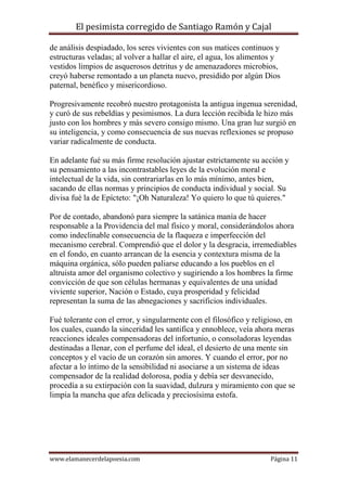 El pesimista corregido de Santiago Ramón y Cajal
de análisis despiadado, los seres vivientes con sus matices continuos y
estructuras veladas; al volver a hallar el aire, el agua, los alimentos y
vestidos limpios de asquerosos detritus y de amenazadores microbios,
creyó haberse remontado a un planeta nuevo, presidido por algún Dios
paternal, benéfico y misericordioso.
Progresivamente recobró nuestro protagonista la antigua ingenua serenidad,
y curó de sus rebeldías y pesimismos. La dura lección recibida le hizo más
justo con los hombres y más severo consigo mismo. Una gran luz surgió en
su inteligencia, y como consecuencia de sus nuevas reflexiones se propuso
variar radicalmente de conducta.
En adelante fué su más firme resolución ajustar estrictamente su acción y
su pensamiento a las incontrastables leyes de la evolución moral e
intelectual de la vida, sin contrariarlas en lo más mínimo, antes bien,
sacando de ellas normas y principios de conducta individual y social. Su
divisa fué la de Epícteto: "¡Oh Naturaleza! Yo quiero lo que tú quieres."
Por de contado, abandonó para siempre la satánica manía de hacer
responsable a la Providencia del mal físico y moral, considerándolos ahora
como indeclinable consecuencia de la flaqueza e imperfección del
mecanismo cerebral. Comprendió que el dolor y la desgracia, irremediables
en el fondo, en cuanto arrancan de la esencia y contextura misma de la
máquina orgánica, sólo pueden paliarse educando a los pueblos en el
altruista amor del organismo colectivo y sugiriendo a los hombres la firme
convicción de que son células hermanas y equivalentes de una unidad
viviente superior, Nación o Estado, cuya prosperidad y felicidad
representan la suma de las abnegaciones y sacrificios individuales.
Fué tolerante con el error, y singularmente con el filosófico y religioso, en
los cuales, cuando la sinceridad les santifica y ennoblece, veía ahora meras
reacciones ideales compensadoras del infortunio, o consoladoras leyendas
destinadas a llenar, con el perfume del ideal, el desierto de una mente sin
conceptos y el vacío de un corazón sin amores. Y cuando el error, por no
afectar a lo íntimo de la sensibilidad ni asociarse a un sistema de ideas
compensador de la realidad dolorosa, podía y debía ser desvanecido,
procedía a su extirpación con la suavidad, dulzura y miramiento con que se
limpia la mancha que afea delicada y preciosísima estofa.

www.elamanecerdelapoesia.com

Página 11

 