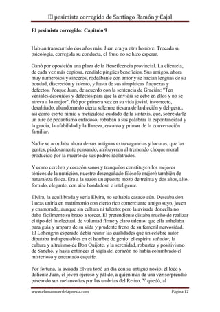 El pesimista corregido de Santiago Ramón y Cajal
El pesimista corregido: Capítulo 9

Habían transcurrido dos años más. Juan era ya otro hombre. Trocada su
psicología, corregida su conducta, el fruto no se hizo esperar.
Ganó por oposición una plaza de la Beneficencia provincial. La clientela,
de cada vez más copiosa, rendíale pingües beneficios. Sus amigos, ahora
muy numerosos y sinceros, rodeábanle con amor y se hacían lenguas de su
bondad, discreción y talento, y hasta de sus simpáticas flaquezas y
defectos. Porque Juan, de acuerdo con la sentencia de Gracián: "Ten
veniales descuidos y defectos para que la envidia se cebe en ellos y no se
atreva a lo mejor", fué por primera vez en su vida jovial, incorrecto,
desaliñado, abandonando cierta solemne tiesura de la dicción y del gesto,
así como cierto nimio y meticuloso cuidado de la sintaxis, que, sobre darle
un aire de pedantismo enfadoso, robaban a sus palabras la espontaneidad y
la gracia, la afabilidad y la llaneza, encanto y primor de la conversación
familiar.
Nadie se acordaba ahora de sus antiguas extravagancias y locuras, que las
gentes, piadosamente pensando, atribuyeron al tremendo choque moral
producido por la muerte de sus padres idolatrados.
Y como cerebro y corazón sanos y tranquilos constituyen los mejores
tónicos de la nutrición, nuestro desengañado filósofo mejoró también de
naturaleza fisica. Era a la sazón un apuesto mozo de treinta y dos años, alto,
fornido, elegante, con aire bondadoso e inteligente.
Elvira, la equilibrada y seria Elvira, no se había casado aún. Deseaba don
Lucas unirla en matrimonio con cierto rico comerciante amigo suyo, joven
y enamorado, aunque sin cultura ni talento; pero la avisada doncella no
daba fácilmente su brazo a torcer. El pretendiente distaba mucho de realizar
el tipo del intelectual, de voluntad firme y claro talento, que ella anhelaba
para guía y amparo de su vida y prudente freno de su femenil nervosidad.
El Lohengrin esperado debía reunir las cualidades que un célebre autor
diputaba indispensables en el hombre de genio: el espíritu soñador, la
cultura y altruismo de Don Quijote, y la serenidad, robustez y positivismo
de Sancho, y hasta entonces el vigía del corazón no había columbrado el
misterioso y encantado esquife.
Por fortuna, la avisada Elvira topó un día con su antiguo novio, el loco y
doliente Juan, el joven ojeroso y pálido, a quien más de una vez sorprendió
paseando sus melancolías por las umbrías del Retiro. Y quedó, al
www.elamanecerdelapoesia.com

Página 12

 