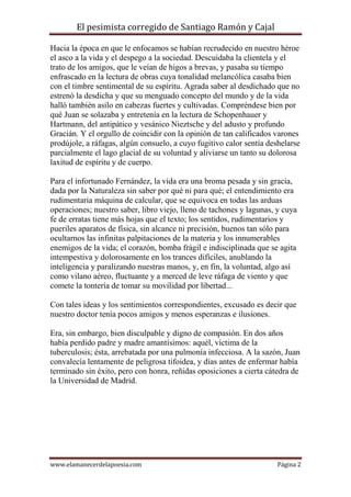 El pesimista corregido de Santiago Ramón y Cajal
Hacia la época en que le enfocamos se habían recrudecido en nuestro héroe
el asco a la vida y el despego a la sociedad. Descuidaba la clientela y el
trato de los amigos, que le veían de higos a brevas, y pasaba su tiempo
enfrascado en la lectura de obras cuya tonalidad melancólica casaba bien
con el timbre sentimental de su espíritu. Agrada saber al desdichado que no
estrenó la desdicha y que su menguado concepto del mundo y de la vida
halló también asilo en cabezas fuertes y cultivadas. Compréndese bien por
qué Juan se solazaba y entretenía en la lectura de Schopenhauer y
Hartmann, del antipático y vesánico Nieztsche y del adusto y profundo
Gracián. Y el orgullo de coincidir con la opinión de tan calificados varones
prodújole, a ráfagas, algún consuelo, a cuyo fugitivo calor sentía deshelarse
parcialmente el lago glacial de su voluntad y aliviarse un tanto su dolorosa
laxitud de espíritu y de cuerpo.
Para el infortunado Fernández, la vida era una broma pesada y sin gracia,
dada por la Naturaleza sin saber por qué ni para qué; el entendimiento era
rudimentaria máquina de calcular, que se equivoca en todas las arduas
operaciones; nuestro saber, libro viejo, lleno de tachones y lagunas, y cuya
fe de erratas tiene más hojas que el texto; los sentidos, rudimentarios y
pueriles aparatos de física, sin alcance ni precisión, buenos tan sólo para
ocultarnos las infinitas palpitaciones de la materia y los innumerables
enemigos de la vida; el corazón, bomba frágil e indisciplinada que se agita
intempestiva y dolorosamente en los trances difíciles, anublando la
inteligencia y paralizando nuestras manos, y, en fin, la voluntad, algo así
como vilano aéreo, fluctuante y a merced de leve ráfaga de viento y que
comete la tontería de tomar su movilidad por libertad...
Con tales ideas y los sentimientos correspondientes, excusado es decir que
nuestro doctor tenía pocos amigos y menos esperanzas e ilusiones.
Era, sin embargo, bien disculpable y digno de compasión. En dos años
había perdido padre y madre amantísimos: aquél, víctima de la
tuberculosis; ésta, arrebatada por una pulmonía infecciosa. A la sazón, Juan
convalecía lentamente de peligrosa tifoidea, y días antes de enfermar había
terminado sin éxito, pero con honra, reñidas oposiciones a cierta cátedra de
la Universidad de Madrid.

www.elamanecerdelapoesia.com

Página 2

 