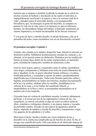 El pesimista corregido de Santiago Ramón y Cajal
rutinario que se prepara a alumbrar (cediendo la energía de su calor) las
mismas escenas de barbarie y desolación en las cuales el individuo es
implacablemente sacrificado a la especie y ésta a la corriente total de la
vida? ¿Apiadaré quizá al inexorable destino, a la incomprensible
Providencia, que, sin distinguir el genio del microbio, se complace en
destruir la vida con la vida, como si no bastaran ya, para el infortunio
humano, las abrumadoras fatigas del trabajo, el punzante sentimiento de
nuestra impotencia y la tiranía incontrastable de las fuerzas cósmicas?
Y con gesto de fiero y soberbio desafío, la mirada llameante y fija en la
penumbra del techo, como encarándose con un ser desconocido, exclamó:

El pesimista corregido: Capítulo 3
Cuando, muy entrada ya la mañana, despertóse Juan, llamóle la atención un
fenómeno insólito. Hallábanse herméticamente cerradas las ventanas y, no
obstante, la luz parecía entrar sin obstáculos, filtrándose por las rendijas del
balcón en áureas fajas, dentro de las cuales mariposeaban, en mareantes
giros, infinidad de corpúsculos variables de dimensión y color.
Eran los unos negros, opacos y esquinados como el carbón; mostrábanse
otros largos, transparentes y brillantes como hilos de cristal (filamentos de
lana y algodón); en fin, no pocos afectaban formas esféricas y ovoideas,
diafanidad perfecta, y semejaban a esporos de mohos considerablemente
amplificados por el microscopio. Todas estas flotantes partículas subían y
bajaban, arremolinábanse en raudos movimientos, pasaban incesantemente
de la luz a la sombra, saltaban sobre los muebles, enredábanse en la
cubierta de la cama y en las barbas del asombrado filósofo, y
atropellándose en la boca y nariz, se precipitaban amenazadores en el
pulmón con el aire inspirado.
Creyendo Juan ser víctima de estrafalario ensueño, levantóse súbitamente
del lecho, y al cruzar por una de las esplendentes cortinas de luz, vió,
estupefacto, su camisa convertida en algo así como un cañizo tejido de
albos, cristalinos y refulgentes cilindros, y sus manos, ásperas y cruzadas
de profundos canales, trocadas en una especie de gigantesco panal de
abejas, salpicado de taladros y erizado de amarillas y transparentes vergas
(los agujeros de las glándulas y el vello).
Miró hacia el lecho, lamido a trechos por varias lengüetas de luz, y
descubrió en la colcha una complicada reja de barrotes de coral. En fin, al
recoger una cuartilla del suelo, vióla convertida en un intrincado amasijo de
www.elamanecerdelapoesia.com

Página 4

 
