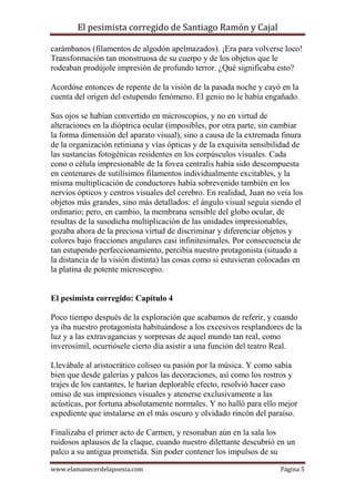El pesimista corregido de Santiago Ramón y Cajal
carámbanos (filamentos de algodón apelmazados). ¡Era para volverse loco!
Transformación tan monstruosa de su cuerpo y de los objetos que le
rodeaban prodújole impresión de profundo terror. ¿Qué significaba esto?
Acordóse entonces de repente de la visión de la pasada noche y cayó en la
cuenta del origen del estupendo fenómeno. El genio no le había engañado.
Sus ojos se habían convertido en microscopios, y no en virtud de
alteraciones en la dióptrica ocular (imposibles, por otra parte, sin cambiar
la forma dimensión del aparato visual), sino a causa de la extremada finura
de la organización retiniana y vías ópticas y de la exquisita sensibilidad de
las sustancias fotogénicas residentes en los corpúsculos visuales. Cada
cono o célula impresionable de la fovea centralis había sido descompuesta
en centenares de sutilísimos filamentos individualmente excitables, y la
misma multiplicación de conductores había sobrevenido también en los
nervios ópticos y centros visuales del cerebro. En realidad, Juan no veía los
objetos más grandes, sino más detallados: el ángulo visual seguía siendo el
ordinario; pero, en cambio, la membrana sensible del globo ocular, de
resultas de la susodicha multiplicación de las unidades impresionables,
gozaba ahora de la preciosa virtud de discriminar y diferenciar objetos y
colores bajo fracciones angulares casi infinitesimales. Por consecuencia de
tan estupendo perfeccionamiento, percibía nuestro protagonista (situado a
la distancia de la visión distinta) las cosas como si estuvieran colocadas en
la platina de potente microscopio.

El pesimista corregido: Capítulo 4
Poco tiempo después de la exploración que acabamos de referir, y cuando
ya iba nuestro protagonista habituándose a los excesivos resplandores de la
luz y a las extravagancias y sorpresas de aquel mundo tan real, como
inverosímil, ocurriósele cierto día asistir a una función del teatro Real.
Llevábale al aristocrático coliseo su pasión por la música. Y como sabía
bien que desde galerías y palcos las decoraciones, así como los rostros y
trajes de los cantantes, le harían deplorable efecto, resolvió hacer caso
omiso de sus impresiones visuales y atenerse exclusivamente a las
acústicas, por fortuna absolutamente normales. Y no halló para ello mejor
expediente que instalarse en el más oscuro y olvidado rincón del paraíso.
Finalizaba el primer acto de Carmen, y resonaban aún en la sala los
ruidosos aplausos de la claque, cuando nuestro dilettante descubrió en un
palco a su antigua prometida. Sin poder contener los impulsos de su
www.elamanecerdelapoesia.com

Página 5

 