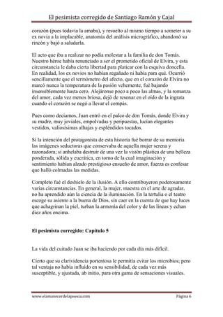 El pesimista corregido de Santiago Ramón y Cajal
corazón (pues todavía la amaba), y resuelto al mismo tiempo a someter a su
ex novia a la implacable, anatomía del análisis micrográfico, abandonó su
rincón y bajó a saludarla.
El acto que iba a realizar no podía molestar a la familia de don Tomás.
Nuestro héroe había renunciado a ser el prometido oficial de Elvira, y esta
circunstancia le daba cierta libertad para platicar con la esquiva doncella.
En realidad, los ex novios no habían regañado ni había para qué. Ocurrió
sencillamente que el termómetro del afecto, que en el corazón de Elvira no
marcó nunca la temperatura de la pasión vehemente, fué bajando
insensiblemente hasta cero. Alejáronse poco a poco las almas, y la romanza
del amor, cada vez menos briosa, dejó de resonar en el oído de la ingrata
cuando el corazón se negó a llevar el compás.
Pues como decíamos, Juan entró en el palco de don Tomás, donde Elvira y
su madre, muy joviales, empolvadas y peripuestas, lucían elegantes
vestidos, valiosísimas alhajas y espléndidos tocados.
Si la intención del protagonista de esta historia fué borrar de su memoria
las imágenes seductoras que conservaba de aquella mujer serena y
razonadora; si anhelaba destruir de una vez la visión plástica de una belleza
ponderada, sólida y eucrática, en torno de la cual imaginación y
sentimiento habían alzado prestigioso ensueño de amor, fuerza es confesar
que halló colmadas las medidas.
Completo fué el deshielo de la ilusión. A ello contribuyeron poderosamente
varias circunstancias. En general, la mujer, maestra en el arte de agradar,
no ha aprendido aún la ciencia de la iluminación. En la tertulia o el teatro
escoge su asiento a la buena de Dios, sin caer en la cuenta de que hay luces
que achagrinan la piel, turban la armonía del color y de las líneas y echan
diez años encima.

El pesimista corregido: Capítulo 5

La vida del cuitado Juan se iba haciendo por cada día más difícil.
Cierto que su clarividencia portentosa le permitía evitar los microbios; pero
tal ventaja no había influído en su sensibilidad, de cada vez más
susceptible, y ajustada, ab initio, para otra gama de sensaciones visuales.

www.elamanecerdelapoesia.com

Página 6

 
