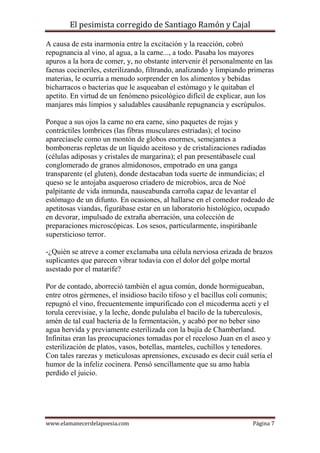 El pesimista corregido de Santiago Ramón y Cajal
A causa de esta inarmonía entre la excitación y la reacción, cobró
repugnancia al vino, al agua, a la carne..., a todo. Pasaba los mayores
apuros a la hora de comer, y, no obstante intervenir él personalmente en las
faenas cocineriles, esterilizando, filtrando, analizando y limpiando primeras
materias, le ocurría a menudo sorprender en los alimentos y bebidas
bicharracos o bacterias que le asqueaban el estómago y le quitaban el
apetito. En virtud de un fenómeno psicológico difícil de explicar, aun los
manjares más limpios y saludables causábanle repugnancia y escrúpulos.
Porque a sus ojos la carne no era carne, sino paquetes de rojas y
contráctiles lombrices (las fibras musculares estriadas); el tocino
aparecíasele como un montón de globos enormes, semejantes a
bomboneras repletas de un líquido aceitoso y de cristalizaciones radiadas
(células adiposas y cristales de margarina); el pan presentábasele cual
conglomerado de granos almidonosos, empotrado en una ganga
transparente (el gluten), donde destacaban toda suerte de inmundicias; el
queso se le antojaba asqueroso criadero de microbios, arca de Noé
palpitante de vida inmunda, nauseabunda carroña capaz de levantar el
estómago de un difunto. En ocasiones, al hallarse en el comedor rodeado de
apetitosas viandas, figurábase estar en un laboratorio histológico, ocupado
en devorar, impulsado de extraña aberración, una colección de
preparaciones microscópicas. Los sesos, particularmente, inspirábanle
supersticioso terror.
-¿Quién se atreve a comer exclamaba una célula nerviosa erizada de brazos
suplicantes que parecen vibrar todavía con el dolor del golpe mortal
asestado por el matarife?
Por de contado, aborreció también el agua común, donde hormigueaban,
entre otros gérmenes, el insidioso bacilo tifoso y el bacillus coli comunis;
repugnó el vino, frecuentemente impurificado con el micoderma aceti y el
torula cerevisiae, y la leche, donde pululaba el bacilo de la tuberculosis,
amén de tal cual bacteria de la fermentación, y acabó por no beber sino
agua hervida y previamente esterilizada con la bujía de Chamberland.
Infinitas eran las preocupaciones tomadas por el receloso Juan en el aseo y
esterilización de platos, vasos, botellas, manteles, cuchillos y tenedores.
Con tales rarezas y meticulosas aprensiones, excusado es decir cuál sería el
humor de la infeliz cocinera. Pensó sencillamente que su amo había
perdido el juicio.

www.elamanecerdelapoesia.com

Página 7

 