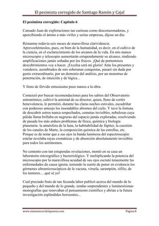 El pesimista corregido de Santiago Ramón y Cajal
El pesimista corregido: Capítulo 6
Cansado Juan de exploraciones tan curiosas como descorazonadoras, y
apercibiendo el ánimo a más viriles y serias empresas, díjose un día:
Réstanme todavía seis meses de maravillosa clarividencia.
Aprovechémoslos, pues, en bien de la humanidad, es decir, en el cultivo de
la ciencia, en el esclarecimiento de los arcanos de la vida. En mis manos
microscopio y telescopio aumentarán estupendamente su alcance, rindiendo
amplificaciones jamás soñadas por los físicos. ¡Qué de portentosos
descubrimientos voy a hacer. ¡Excelsa será mi gloria! Ante los presentes y
venideros, asombrados de mis soberanas conquistas, pasaré sin duda por
genio extraordinario, por un demonio del análisis, por un monstruo de
penetración, de intuición y de lógica...
Y lleno de férvido entusiasmo puso manos a la obra.
Comenzó por buscar recomendaciones para los sabios del Observatorio
astronómico; cultivó la amistad de su director, quien, lleno de cortés
benevolencia, le permitió, durante las claras noches estivales, escudriñar
con poderoso anteojo los insondables abismos del cielo. Y tuvo la fortuna
de descubrir astros nunca sospechados, cometas invisibles, nebulosas cuya
pálida llama brillaba en negruras del espacio jamás exploradas, resolviendo
de pasada los más arduos problemas de física, química y biología
planetaria: la atmósfera de la luna, la habitabilidad de Júpiter, la cuestión
de los canales de Marte, la composición química de las estrellas, etc.
Porque es de notar que a sus ojos la banda luminosa del espectroscopio
estelar revelaba rayas cromáticas y de absorción absolutamente invisibles
para todos los astrónomos.
No contento con tan estupendas revelaciones, montó en su casa un
laboratorio micrográfico y bacteriológico. Y multiplicando la potencia del
microscopio por la maravillosa acuidad de sus ojos escrutó tenazmente las
enfermedades de causa ignota, teniendo la suerte de poner en evidencia los
gérmenes ultramicroscópicos de la vacuna, viruela, sarampión, sífilis, de
los tumores... ,qué sé yo!
Cual preciado fruto de tan fecunda labor publicó acerca del mundo de lo
pequeño y del mundo de lo grande, sendas sorprendentes y luminosísimas
monografías que renovaban el pensamiento científico y abrían a la futura
investigación espléndidos horizontes...

www.elamanecerdelapoesia.com

Página 8

 