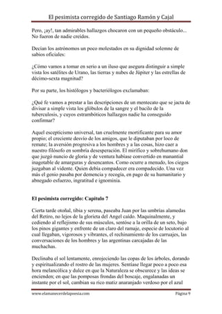 El pesimista corregido de Santiago Ramón y Cajal
Pero, ¡ay!, tan admirables hallazgos chocaron con un pequeño obstáculo...
No fueron de nadie creídos.
Decían los astrónomos un poco molestados en su dignidad solemne de
sabios oficiales:
¿Cómo vamos a tomar en serio a un iluso que asegura distinguir a simple
vista los satélites de Urano, las tierras y nubes de Júpiter y las estrellas de
décimo-sexta magnitud?
Por su parte, los histólogos y bacteriólogos exclamaban:
¿Qué fe vamos a prestar a las descripciones de un mentecato que se jacta de
divisar a simple vista los glóbulos de la sangre y el bacilo de la
tuberculosis, y cuyos estrambóticos hallazgos nadie ha conseguido
confirmar?
Aquel escepticismo universal, tan cruelmente mortificante para su amor
propio; el creciente desvío de los amigos, que le diputaban por loco de
remate; la aversión progresiva a los hombres y a las cosas, hizo caer a
nuestro filósofo en sombría desesperación. El mirífico y sobrehumano don
que juzgó nuncio de gloria y de ventura habíase convertido en manantial
inagotable de amarguras y desencantos. Como ocurre a menudo, los ciegos
juzgaban al vidente. Quien debía compadecer era compadecido. Una vez
más el genio pasaba por demencia y recogía, en pago de su humanitario y
abnegado esfuerzo, ingratitud e ignominia.

El pesimista corregido: Capítulo 7
Cierta tarde otoñal, tibia y serena, paseaba Juan por las umbrías alamedas
del Retiro, no lejos de la glorieta del Angel caído. Maquinalmente, y
cediendo al reflejismo de sus músculos, sentóse a la orilla de un seto, bajo
los pinos gigantes y enfrente de un claro del ramaje, especie de locutorio al
cual llegaban, vigorosos y vibrantes, el rechinamiento de los carruajes, las
conversaciones de los hombres y las argentinas carcajadas de las
muchachas.
Declinaba el sol lentamente, enrojeciendo las copas de los árboles, dorando
y espiritualizando el rostro de las mujeres. Sentíase llegar poco a poco esa
hora melancólica y dulce en que la Naturaleza se obscurece y las ideas se
encienden; en que las pomposas frondas del boscaje, engalanadas un
instante por el sol, cambian su rico matiz anaranjado verdoso por el azul
www.elamanecerdelapoesia.com

Página 9

 