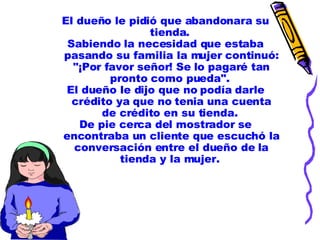 El dueño le pidió que abandonara su tienda.  Sabiendo la necesidad que estaba pasando su familia la mujer continuó: "¡Por favor señor! Se lo pagaré tan pronto como pueda".  El dueño le dijo que no podía darle crédito ya que no tenia una cuenta de crédito en su tienda.  De pie cerca del mostrador se encontraba un cliente que escuchó la conversación entre el dueño de la tienda y la mujer.  