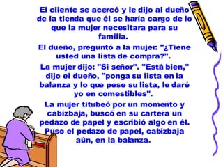 El cliente se acercó y le dijo al dueño de la tienda que él se haría cargo de lo que la mujer necesitara para su familia.  El dueño, preguntó a la mujer: "¿Tiene usted una lista de compra?".  La mujer dijo: "Si señor". "Está bien," dijo el dueño, "ponga su lista en la balanza y lo que pese su lista, le daré yo en comestibles".  La mujer titubeó por un momento y cabizbaja, buscó en su cartera un pedazo de papel y escribió algo en él. Puso el pedazo de papel, cabizbaja aún, en la balanza.  