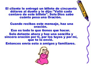El cliente le entregó un billete de cincuenta dólares al dueño y le dijo: "Valió cada centavo de este billete". Solo Dios sabe cuánto pesa una Oración.    Cuando recibas este mensaje, haz una oración.  Eso es todo lo que tienes que hacer.  Solo detente ahora y haz una sencilla y sincera oración por ti, por los tuyos y por mí, que te lo envié.  Entonces envía esto a amigos y familiares.  