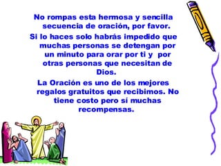 No rompas esta hermosa y sencilla secuencia de oración, por favor.  Si lo haces solo habrás impedido que muchas personas se detengan por un minuto para orar por ti y  por otras personas que necesitan de Dios.  La Oración es uno de los mejores regalos gratuitos que recibimos. No tiene costo pero sí muchas recompensas.  