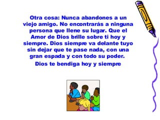 Otra cosa: Nunca abandones a un viejo amigo. No encontrarás a ninguna persona que llene su lugar. Que el Amor de Dios brille sobre ti hoy y siempre. Dios siempre va delante tuyo sin dejar que te pase nada, con una gran espada y con todo su poder.  Dios te bendiga hoy y siempre 