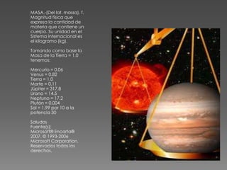 MASA.-(Del lat. massa). f.
Magnitud física que
expresa la cantidad de
materia que contiene un
cuerpo. Su unidad en el
Sistema Internacional es
el kilogramo (kg).

Tomando como base la
Masa de la Tierra = 1.0
tenemos:

Mercurio = 0.06
Venus = 0.82
Tierra = 1.0
Marte = 0.11
Júpiter = 317.8
Urano = 14.5
Neptuno = 17.2
Plutón = 0.004
Sol = 1.99 por 10 a la
potencia 30

Saludos
Fuente(s):
Microsoft® Encarta®
2007. © 1993-2006
Microsoft Corporation.
Reservados todos los
derechos.
 